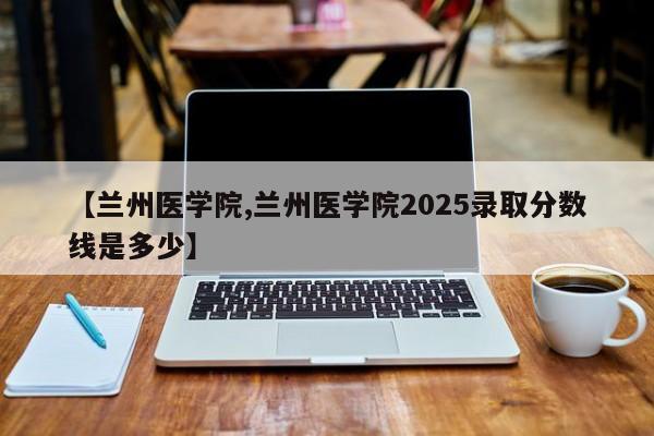 【兰州医学院,兰州医学院2025录取分数线是多少】
