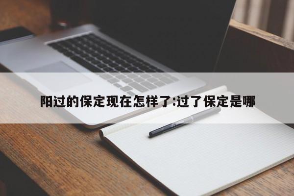 阳过的保定现在怎样了:过了保定是哪