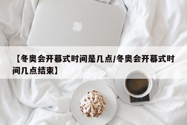 【冬奥会开幕式时间是几点/冬奥会开幕式时间几点结束】