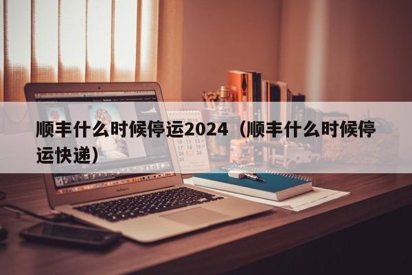 顺丰什么时候停运2024(顺丰什么时候停运快递)