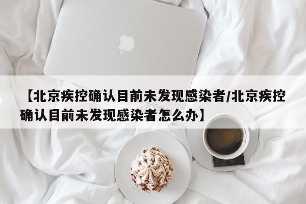 【北京疾控确认目前未发现感染者/北京疾控确认目前未发现感染者怎么办】