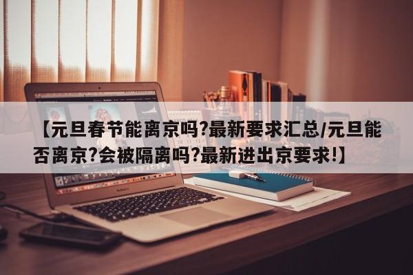 【元旦春节能离京吗?最新要求汇总/元旦能否离京?会被隔离吗?最新进出京要求!】
