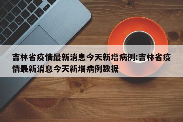 吉林省疫情最新消息今天新增病例:吉林省疫情最新消息今天新增病例数据