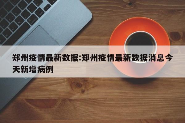 郑州疫情最新数据:郑州疫情最新数据消息今天新增病例