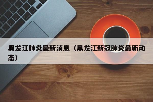 黑龙江肺炎最新消息(黑龙江新冠肺炎最新动态)