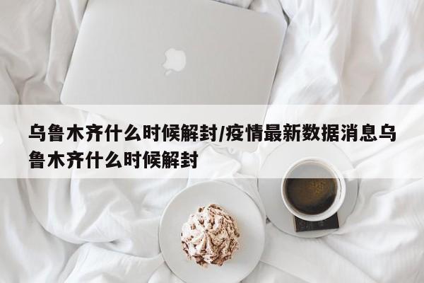 乌鲁木齐什么时候解封/疫情最新数据消息乌鲁木齐什么时候解封