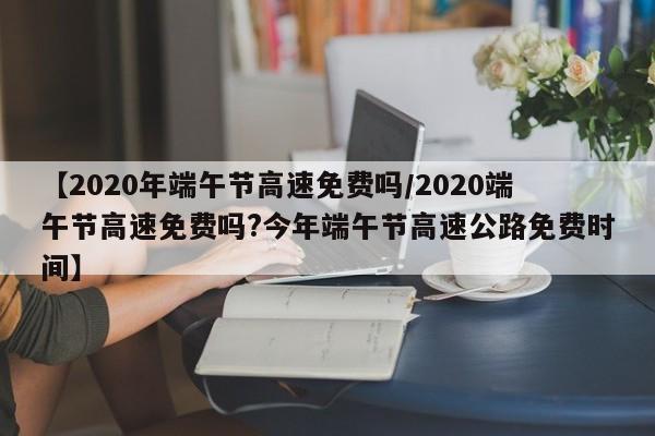 【2020年端午节高速免费吗/2020端午节高速免费吗?今年端午节高速公路免费时间】