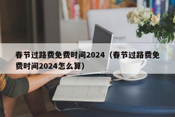 春节过路费免费时间2024(春节过路费免费时间2024怎么算)