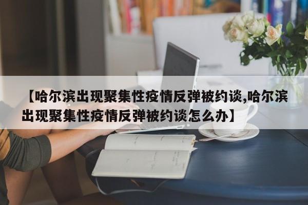 【哈尔滨出现聚集性疫情反弹被约谈,哈尔滨出现聚集性疫情反弹被约谈怎么办】