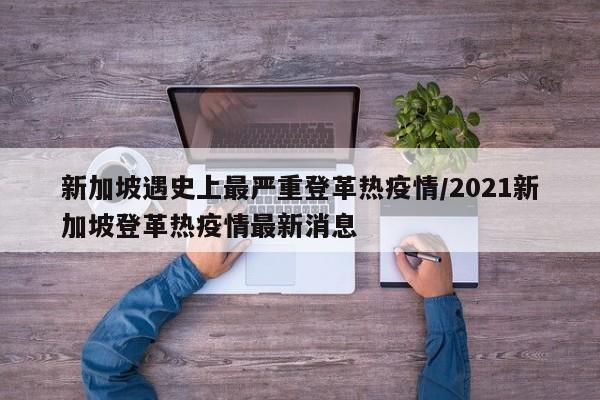 新加坡遇史上最严重登革热疫情/2021新加坡登革热疫情最新消息