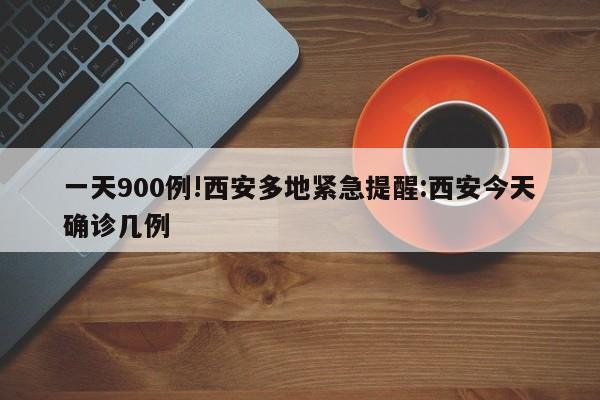 一天900例!西安多地紧急提醒:西安今天确诊几例