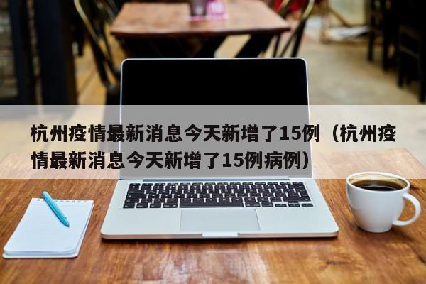 杭州疫情最新消息今天新增了15例(杭州疫情最新消息今天新增了15例病例)