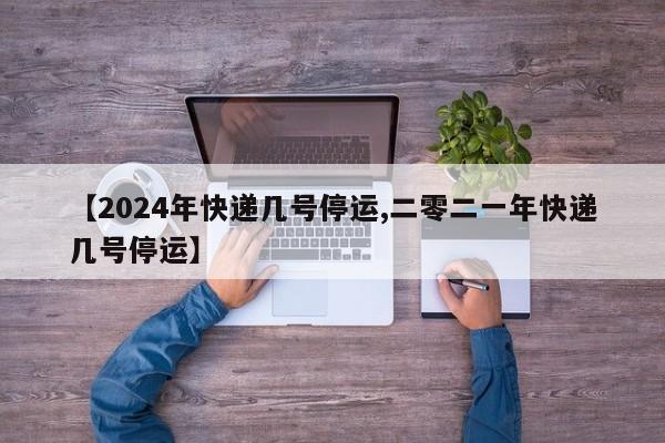 【2024年快递几号停运,二零二一年快递几号停运】
