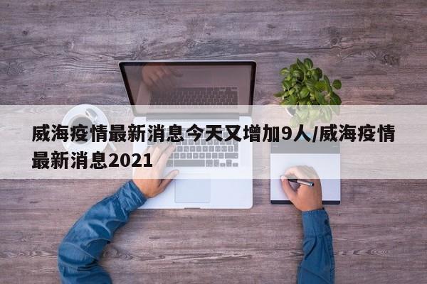 威海疫情最新消息今天又增加9人/威海疫情最新消息2021