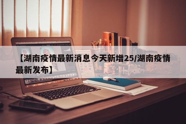 【湖南疫情最新消息今天新增25/湖南疫情最新发布】