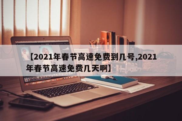 【2021年春节高速免费到几号,2021年春节高速免费几天啊】
