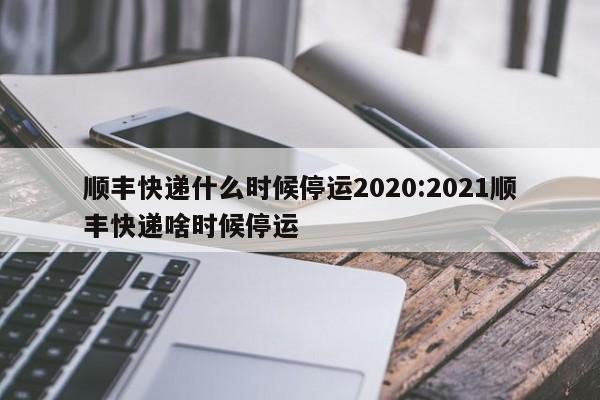 顺丰快递什么时候停运2020:2021顺丰快递啥时候停运