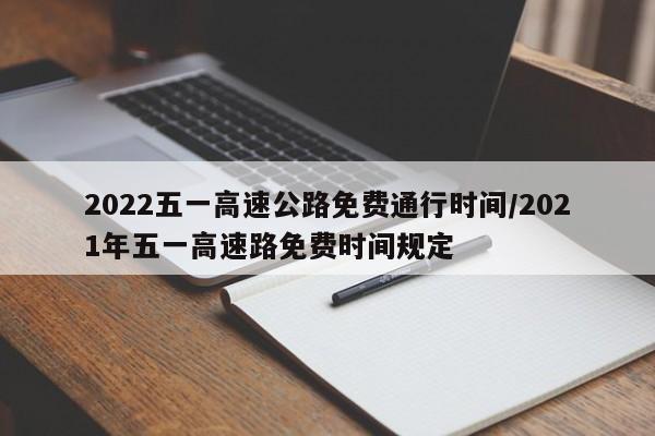 2022五一高速公路免费通行时间/2021年五一高速路免费时间规定