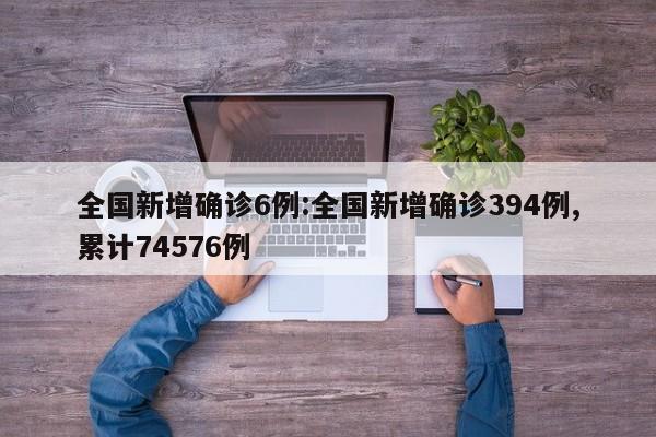 全国新增确诊6例:全国新增确诊394例,累计74576例