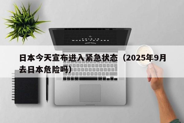 日本今天宣布进入紧急状态(2025年9月去日本危险吗)