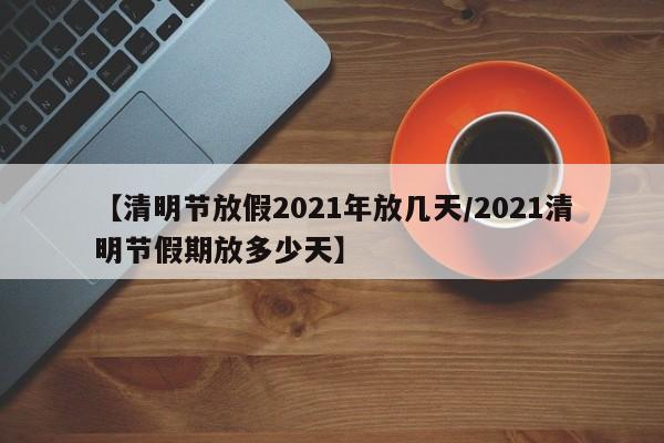 【清明节放假2021年放几天/2021清明节假期放多少天】