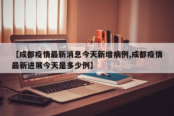 【成都疫情最新消息今天新增病例,成都疫情最新进展今天是多少例】