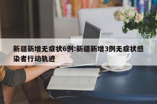 新疆新增无症状6例:新疆新增3例无症状感染者行动轨迹