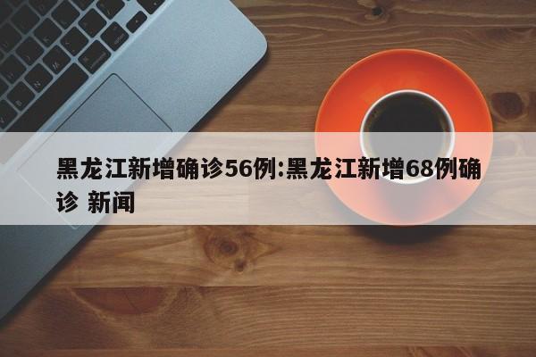黑龙江新增确诊56例:黑龙江新增68例确诊 新闻