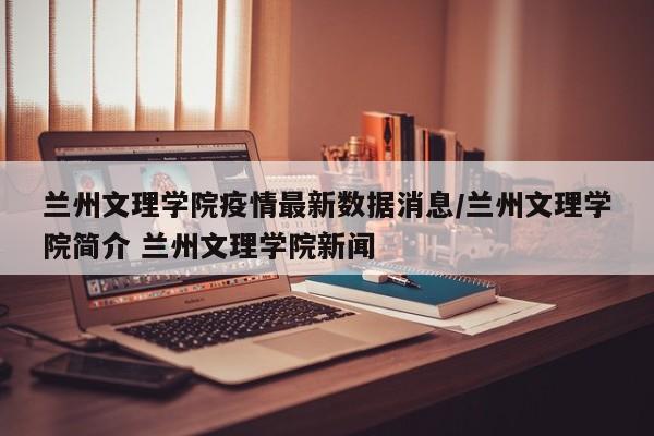 兰州文理学院疫情最新数据消息/兰州文理学院简介 兰州文理学院新闻