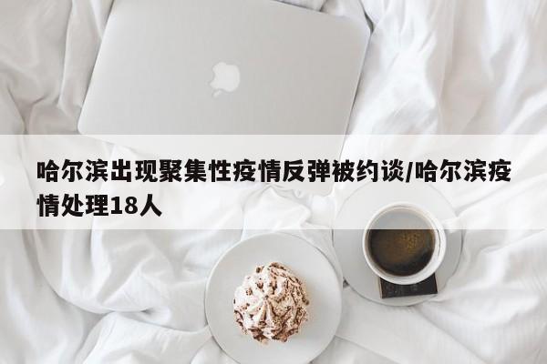 哈尔滨出现聚集性疫情反弹被约谈/哈尔滨疫情处理18人