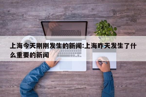 上海今天刚刚发生的新闻:上海昨天发生了什么重要的新闻